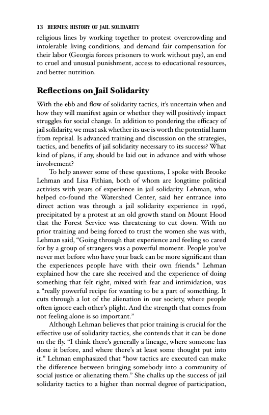 13 HERMES: HISTORY OF JAIL SOLIDARITY eligious lines by working together to protest overcrowding and intolerable living conditions, and demand fair compensation for their labor (Georgia forces prisoners to work without pay), an end t0 cruel and unusual punishment, access to educational resources, and better nutition. Reflections on Jail Solidarity With the ebb and flow of solidarity tactics, it uncertain when and how they will manifest again or whether they will positively impact struggles for social change. In addition to pondering the efficacy of jailsolidarity, we must ask whether its s is worth the potential harm from reprisal. Is advanced training and discussion on the strategies, tactics, and benefits of jil solidarity necessary to its success? What Kkind of plans, if any, should be laid out in advance and with whose involvement? To help answer some of these questions, I spoke with Brooke Lehman and Lisa Fithian, both of whom are longtime political activists with years of experience in jail solidarity. Lehman, who helped co-found the Watershed Center, said her entrance into direct action was through a jail solidarity experience in 1996, precipitated by a protest at an old growth stand on Mount Hood that the Forest Service was threatening to cut down. With no prior training and being forced to trust the women she was with, Lehman said, “Going through that experience and feeling so cared for by a group of strangers was a powerful moment. People you’ve never met before who have your back can be more significant than the experiences people have with their own friends.” Lehman explained how the care she received and the experience of doing something that felt right, mixed with fear and intimidation, was a*really powerful recipe for wanting to be a part of something, It cuts through a lot of the alienation in our society, where people often ignore each other’ plight. And the strength that comes from not fecling alone s so important.” ‘Although Lehman believes that prior training s crucial for the effective use of solidarity tactics, she contends that it can be done on the fiy. “ think there’s generally a lincage, where someone has done it before, and where theres at least some thought put into it” Lehman emphasized that *how tactics are exceuted can make the difference between bringing somebody into a community of social justice o alienating them.” She chalks up the success of jail solidarity tactics to a higher than normal degree of participation,